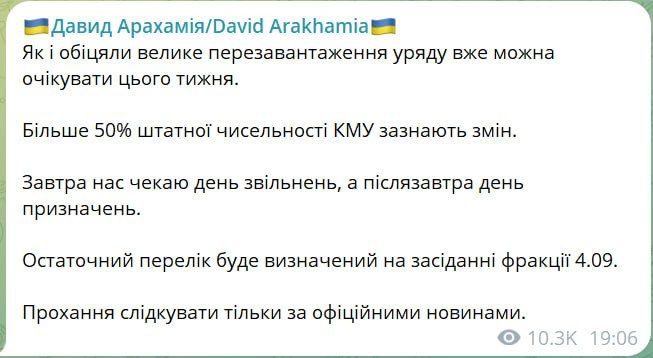 Больше половины Кабмина планируют поменять, сообщил глава фракции «Слуга народа» в Раде Давид Арахамия.  «Как и обещали, большую перезагрузку правительства уже можно ожидать на этой неделе. Более 50% штатной численности КМУ претерпевают изменения. Завтра нас ждет день увольнений, а послезавтра день назначений. Окончательный список будет определен на заседании фракции 4.09», – написал он.  В парламент уже поступили заявления об отставках министра стратегпрома Камышина, министра юстиции Малюськи и главы министерства окружающей среды Стрельца.