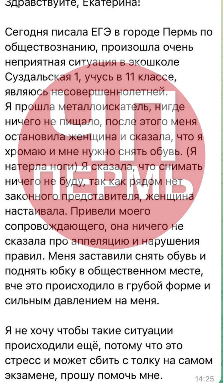 Пермскую школьницу перед сдачей ЕГЭ заставили задрать юбку  В Перми одиннадцатикласснице, которая 2 июня сдавала ЕГЭ по обществознанию, пришлось пройти унизительную проверку перед экзаменом. Об этом рассказала глава Лиги безопасного интернета Екатерина Мизулина, которой пожаловалась девушка. Пермячка пояснила, что натерла ногу и прихрамывала. Это вызвало подозрение у педагогов, которые и устроили досмотр.  «Сегодня произошла очень неприятная ситуация в „Экошколе“  МАОУ, Суздальская, 1 . Учусь в 11 классе. Я прошла металлоискатель, ничего не пищало. После этого меня остановила женщина, сказала, что я хромаю и попросила снять обувь. Я ответила, что снимать ничего не буду, так как рядом нет законного представителя. Женщина настаивала. Меня заставили снять обувь и поднять юбку в общественном месте», — говорится в telegram-канале Мизулиной. Девушка добавила, что «все происходило в грубой форме и с сильным давлением» на нее.  Источник    ЧП Пермь    Прислать новость
