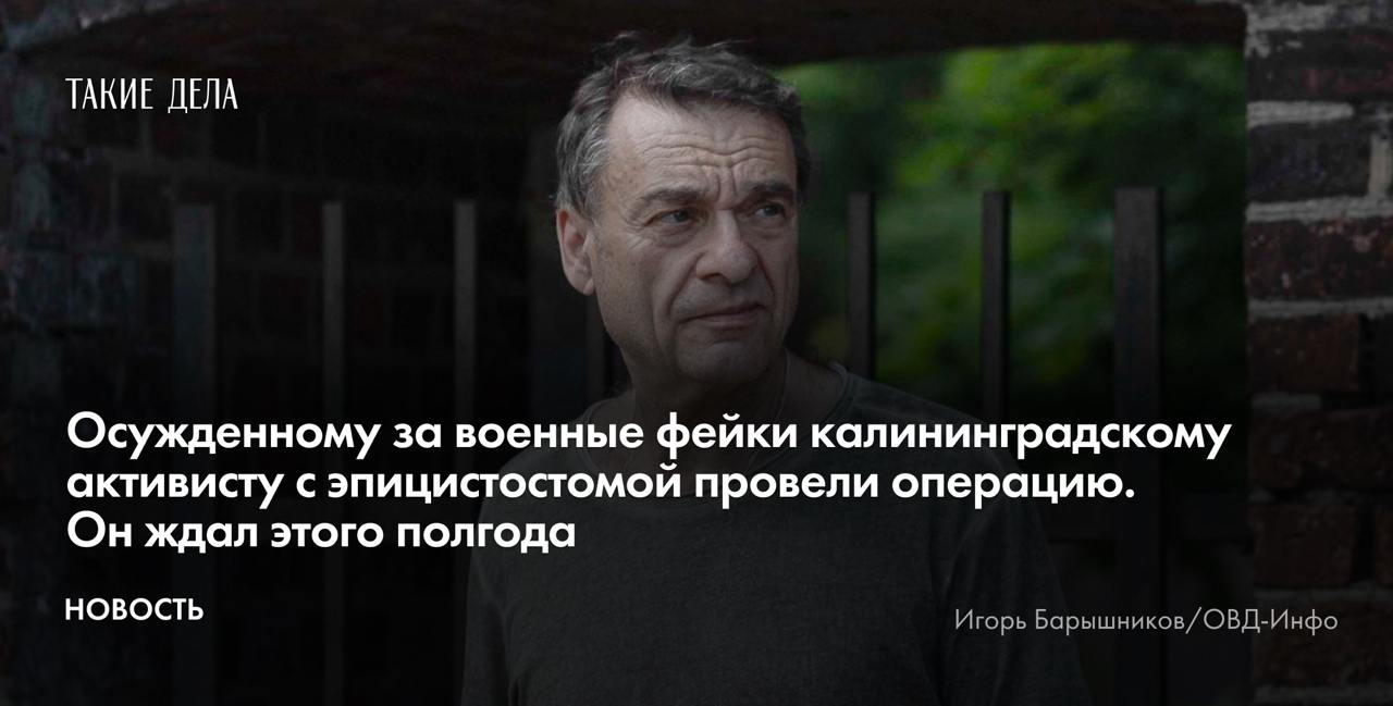 Осужденному за военные фейки калининградскому активисту с эпицистостомой провели операцию. Он ждал этого полгода  Врачи калининградской областной больницы провели операцию Игорю Барышникову, осужденному за распространение военных фейков. Об этом «Таким делам» рассказала адвокат Мария Бонцлер.   «Операция прошла хорошо, ее проводил заведующий отделением урологии. Сейчас Барышников находится в послеоперационной палате, чувствует себя хорошо», — сообщила адвокат.   В ходе хирургического вмешательства Барышникову удалили аденому простаты и убрали эпицистостому — специальный катетер для вывода мочи.    Защитники активиста добивались проведения операции с марта 2024 года.   Ранее Бонцлер сообщала «Таким делам», что в деле Барышникова есть экспертное заключение двух докторов медицинских наук из Москвы, которые констатировали, что активисту нельзя находиться в колонии с его урологическим заболеванием, так как это ведет к осложнениям вплоть до почечной недостаточности и смерти.   14 августа 2024 года Комитет по правам человека ООН обязал российские власти предоставить Барышникову «всеобъемлющий и надлежащий медицинский уход, безотлагательно предоставить медпомощь и обеспечить неприкосновенность его жизни и психики».    Барышникова признали виновным в распространении военных фейков по мотиву политической ненависти — пункт «д» части 2 статьи 207.3 УК — в июле 2023 года. Поводом стали посты с информацией о «специальной военной операции». Ему назначили 7,5 года заключения.   В конце мая 2024 года Владимир Путин подписал закон о немедленном освобождении из колоний и тюрем заключенных с тяжелыми заболеваниями. Почему новый закон не работает и едва ли делает отношение к людям в заключении гуманнее, «Такие дела» рассказывали в материале «Вводит в заблуждение».