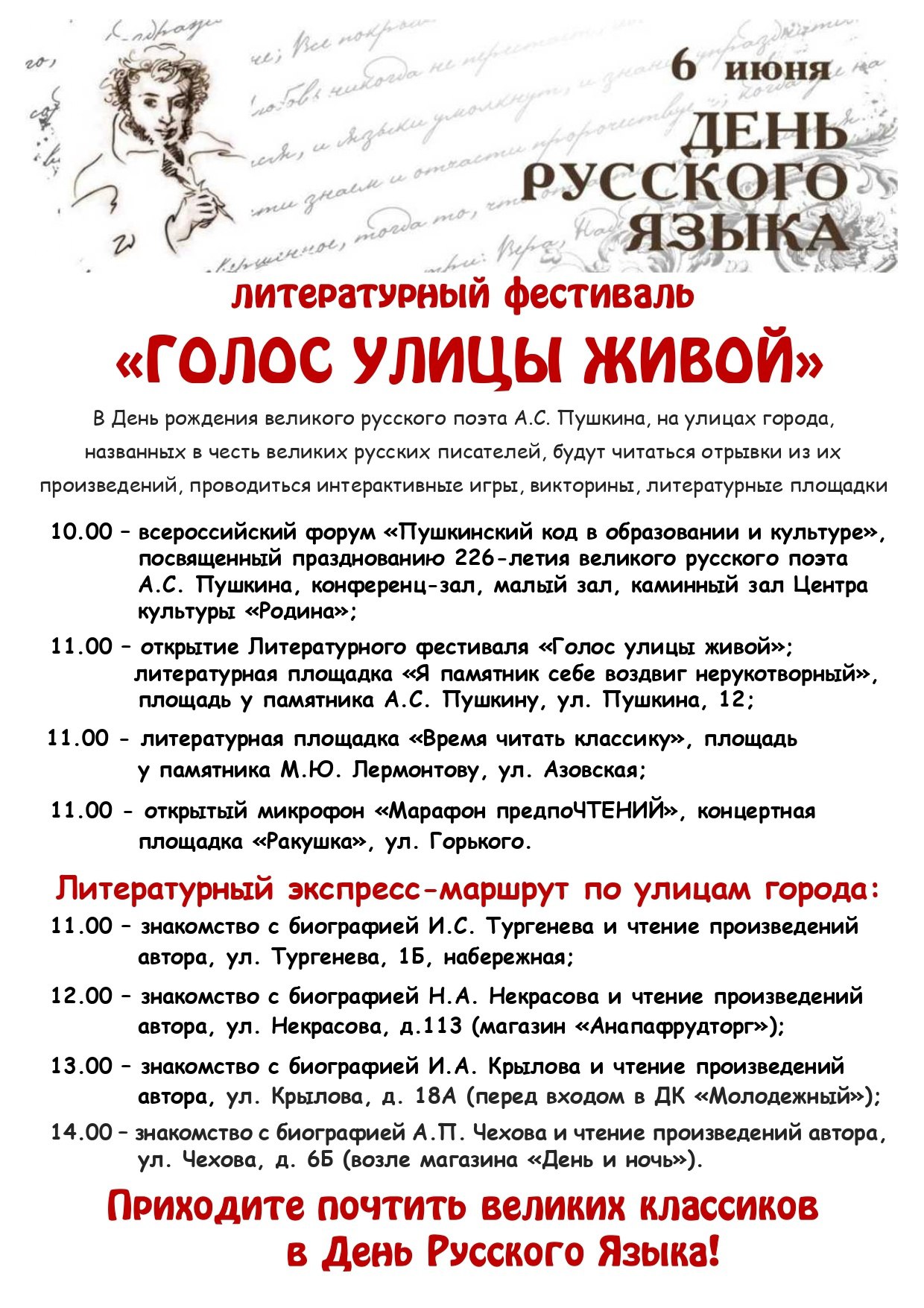 В Анапе пройдет литературный фестиваль «Голос улицы живой» 6 июня, в День русского языка и Пушкинский день России, в городе будут работать несколько творческих площадок. Торжественное открытие фестиваля состоится в 10:00 в Центре культуры «Родина». Здесь же пройдет всероссийский форум «Пушкинский код в образовании и культуре». В 11:00 стихи зазвучат на литературных площадках возле памятников А.С. Пушкину ул. Пушкина, 12 и М.Ю. Лермонтову ул. Азовская . В это же время на концертной площадке «Ракушка» на ул. Горького начнет работу открытый микрофон «Марафон предпоЧТЕНИЙ». По улицам Анапы, носящим имена отечественных классиков, проедет литературный экспресс-маршрут с остановками: 11:00 – ул. Тургенева, 1Б, Набережная 12:00 – ул. Некрасова, 113 13:00 – ул. Крылова, 18А 14.00 – ул. Чехова, 6Б Присоединяйтесь к литературному празднику!