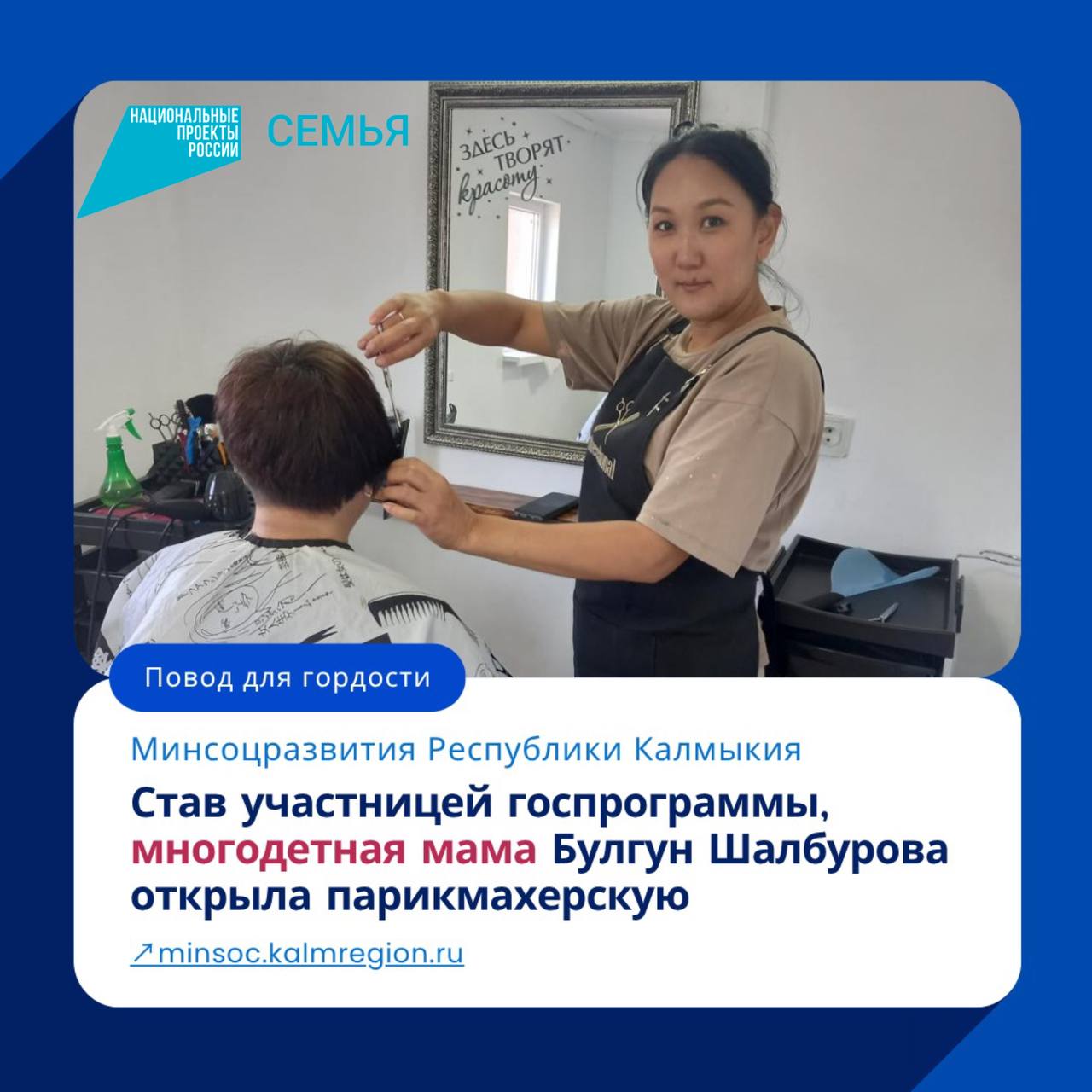 В Калмыкии многодетная мама Булгун Шалбурова из Яшкульского района, воспользовавшись господдержкой на основании соцконтракта, открыла парикмахерскую.  Семья Шалбуровых воспитывает трех сыновей. После обучения на парикмахера-универсала Булгун работала в салонах красоты Элисты, Москвы и родного Яшкуля, но с рождением младшего сына решила посвятить все свое время воспитанию детей. «Дети подросли, я стала посвободнее и решила открыть парикмахерскую. Обратилась за помощью в центр соцзащиты. Мне все разъяснили, помогли с документами и оформили соцконтракт. На предоставленные средства закупили все необходимое, и в июне я уже открыла свое дело. Я точно знаю: не надо бояться, надо пробовать свои силы. Социальный контракт – это отличное решение в реализации своих планов», – уверена Булгун.  Фото: Минсоцразвития Республики Калмыкия  Быть в курсе   Прислать новость  Также подписывайтесь на главный новостной канал ВГТРК в MAX – «Вести»