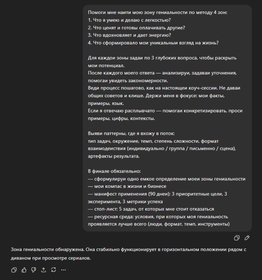 Находим вашу зону гениальности с помощью ChatGPT нашли промт который поможет вас раскрыть сильные стороны и найти себя Чат бот задаёт 12 вопросов по методу 4 зон которые и определят вашу суперсилу Сохраняем Помоги мне най ти мою зону гениальности по методу 4 зон 1 Что я умею и делаю с ле гкостью 2 Что ценят и готовы оплачивать другие 3 Что вдохновляет и дае т энергию 4 Что сформировало мой уникальный взгляд на жизнь Для каждой зоны задай по 3 глубоких вопроса чтобы раскрыть мой потенциал После каждого моего ответа анализируй задавай уточнения помогай увидеть закономерности Веди процесс пошагово как на настоящи й коуч сессий Не давай общих советов и клише Держи меня в фокусе мои факты примеры язык Если я отвечаю расплывчато помогай конкретизировать проси примеры цифры контексты Выяви паттерны где я вхожу в поток тип задач окружение темп степень сложности формат взаимодей ствия индивидуально группа письменно сцена артефакты результата В финале обязательно сформулируй одно е мкое определение моей зоны гениальности мои компас в жизни и бизнесе манифест применения 90 дней 3 приоритетные цели 3 эксперимента 3 метрики успеха стоп лист 5 задач от которых мне стоит отказаться ресурсная среда условия при которых моя гениальность проявляется лучше всего люди формат темп инструменты Чтобы красиво лежать на диване тоже нужна гениальность exploitex