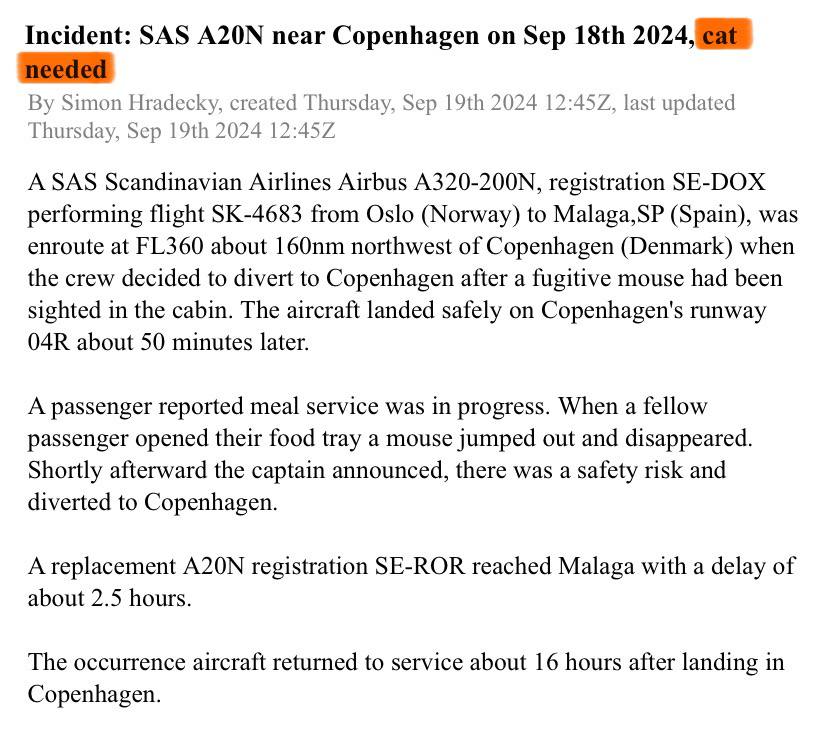 Рейс SAS незапланированно приземлился из-за мыши на борту.  AvHerald дал забавное описание инцидента: потребовалась кошка. Хотя пассажирам явно было не очень весело.   Airbus A320 скандинавской авиакомпании летел из Осло  Норвегия  в Малагу  Испания . Бортпроводники раздавали еду, когда один из пассажиров обнаружил на подносе неприятный ингредиент – грызуна, который выскочил и скрылся. Вскоре после этого капитан объявил, что существует угроза безопасности. Экипаж решил посадить самолет в Копенгагене.  В Scandinavian Airlines подтвердили, что на борту рейса SK4683 была замечена мышь. Немедленная посадка самолета для его досмотра является "обычной процедурой", добавил перевозчик.  Пассажиров отправили в Малагу другим рейсом, они прибыли в аэропорт назначения с задержкой на 2,5 часа. Борт улетел в Стокгольм после поисков хвостатого безбилетника, примерно через 16 часов.