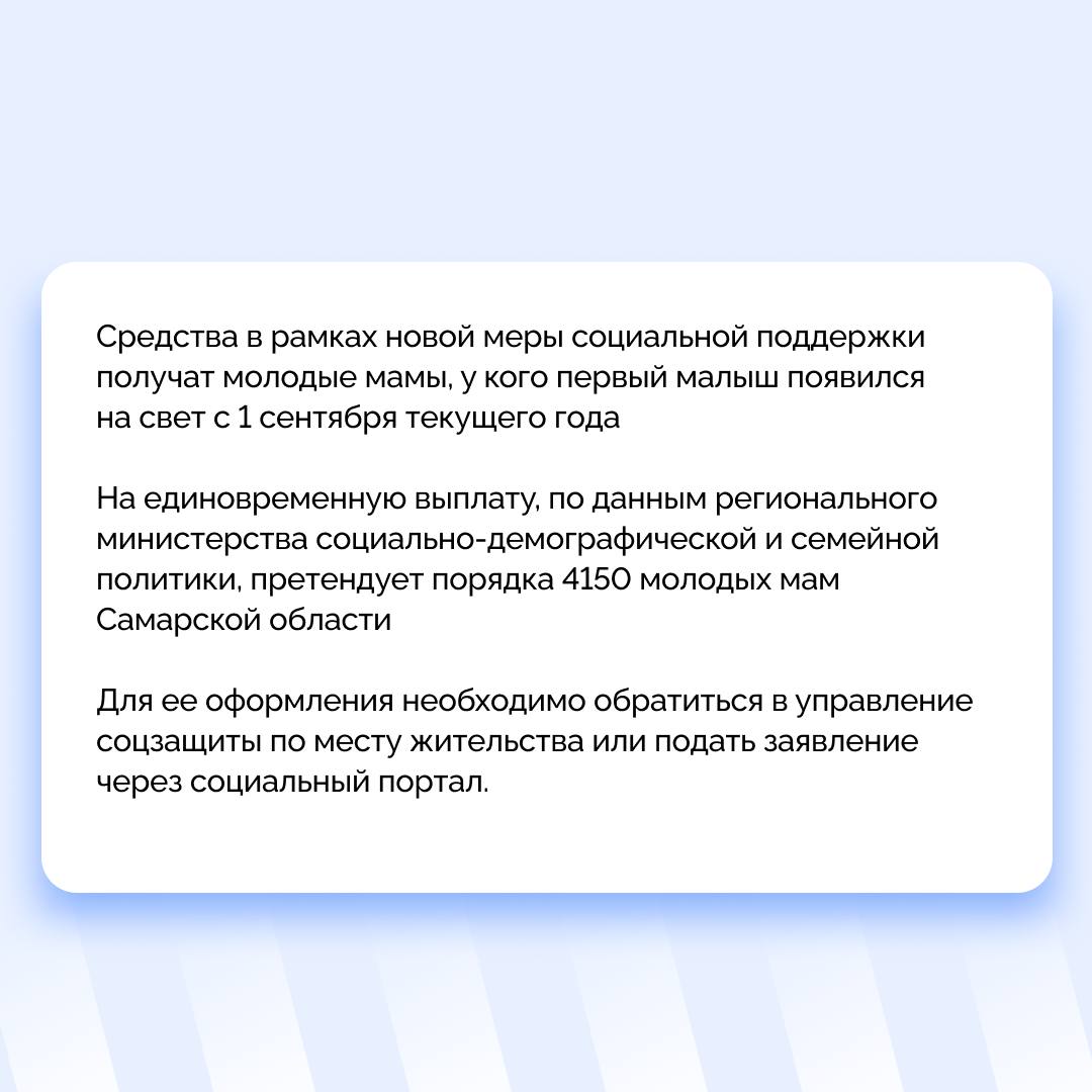 По поручению губернатора Вячеслава Федорищева уже в этом году начнутся выплаты женщинам при рождении первенца  Молодые женщины Самарской области в возрасте от 18 до 25 лет включительно при рождении первого ребенка смогут получить единовременную выплату в размере 100 тысяч рублей.  Сейчас в регионе предоставляется 38 мер финансовой поддержки, 14 из них – новые. Они были внедрены в текущем году в рамках реализации Указа Президента России Владимира Путина "О мерах социальной поддержки многодетных семей". Ими охвачены свыше 229 тысяч семей, в которых проживает более 318 тысяч детей.  Средства в рамках новой меры социальной поддержки получат молодые мамы, у кого первый малыш появился на свет с 1 сентября текущего года. На единовременную выплату, по данным регионального министерства социально-демографической и семейной политики, претендует порядка 4150 молодых мам Самарской области. Для ее оформления необходимо обратиться в управление соцзащиты по месту жительства или подать заявление через социальный портал.