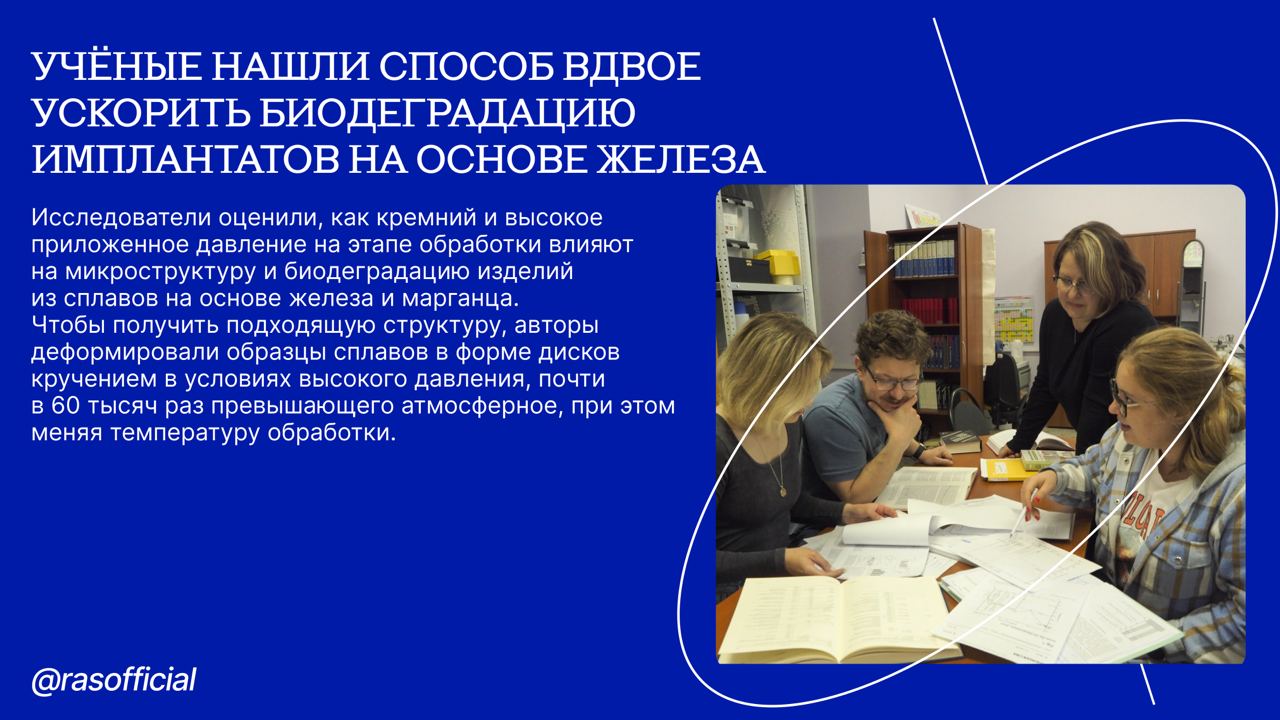 Учёные нашли способ вдвое ускорить биодеградацию имплантатов на основе железа #Грани_РАН Сотрудники Института металлургии и материаловедения им. А.А. Байкова РАН совместно с коллегами показали, что кремний ускоряет растворение изделий из сплавов железа примерно в два раза. Это связано с тем, что при деформировании сплава в условиях повышенного давления кремний, добавленный в материал, способствовал изменению его фазового состава. «Наши данные потенциально позволят создать имплантаты нового поколения, которые будут обеспечивать стабильное восстановление кости после перелома. Преимуществом таких имплантатов будет их способность растворяться в теле пациентов без негативных последствий, благодаря чему не придется их извлекать после заживления травмы. В дальнейшем мы планируем провести детальное и всестороннее исследование биосовместимости полученных материалов: изучить их воздействие на жизнеспособность различных клеточных линий, а также оценить влияние имплантации изделий из разработанных сплавов на ткани, контактирующие с имплантатом, и внутренние органы у лабораторных животных», — рассказывает Ольга Рыбальченко, ведущий научный сотрудник лаборатории металловедения цветных и лёгких металлов им. академика А.А. Бочвара ИМЕТ РАН. Авторы надеются масштабировать разработку для получения прототипов изделий и проведения клинических исследований на крупных животных, например, собаках, а также на людях. Полученные материалы, по словам исследователей, представляют особый интерес для целей ортопедии, челюстно-лицевой ортопедии, онкологии, а также для ветеринарной практики.