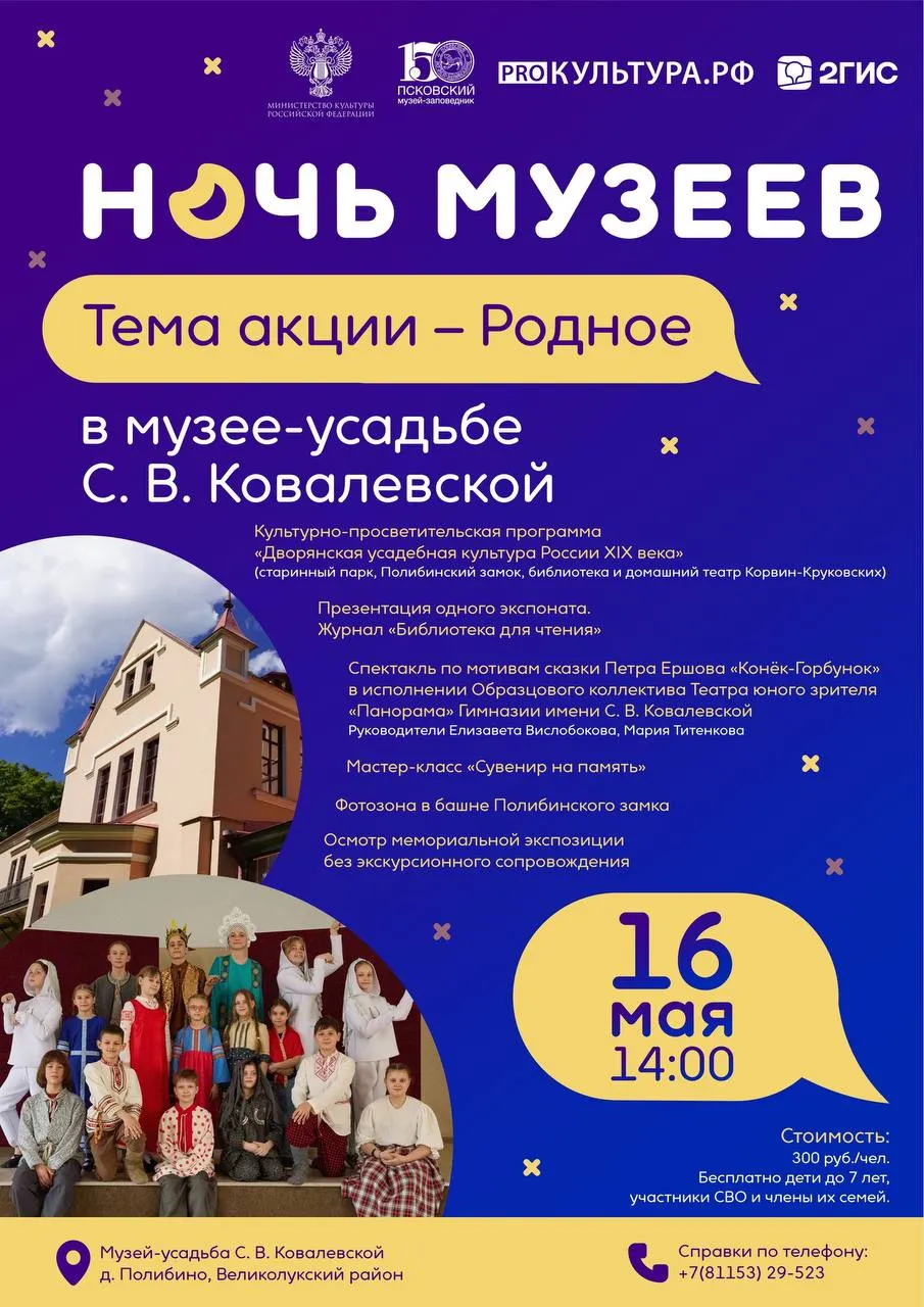 Ночь музеев в усадьбе Корвин Круковских 16 мая в музее усадьбе С В Ковалевской пройдет всероссийская акция Ночь музеев Тема события 2026 года Родное В ходе культурно просветительской программы Дворянская усадебная культура России XIX века посетители познакомятся с архитектурными и ландшафтными особенностями усадьбы узнают о библиотеке в доме отца С В Ковалевской и их домашнем театре Также в этот день состоится презентация фондового экспоната журнала Библиотека для чтения Основная программа завершится спектаклем Конёк Горбунок по мотивам сказки Петра Ершова впервые опубликованной в журнале Библиотека для чтения в 1834 году Спектакль представит Образцовый коллектив Театр юного зрителя Панорама Гости акции также смогут принять участие в мастер классе Сувенир на память посетить фотозону в башне Полибинского замка и познакомиться с мемориальными предметами в экспозиции без экскурсионного сопровождения Когда 16 мая сб в 14 00 Где Псковская область Великолукский муниципальный округ д Полибино Стоимость 300 руб чел взрослые учащиеся студенты бесплатно дети до 7 лет и участники СВО и члены их семей Запись и дополнительная информация по телефону 88115329523 по электронной почте f kovalevskoy pskovmuseum ru