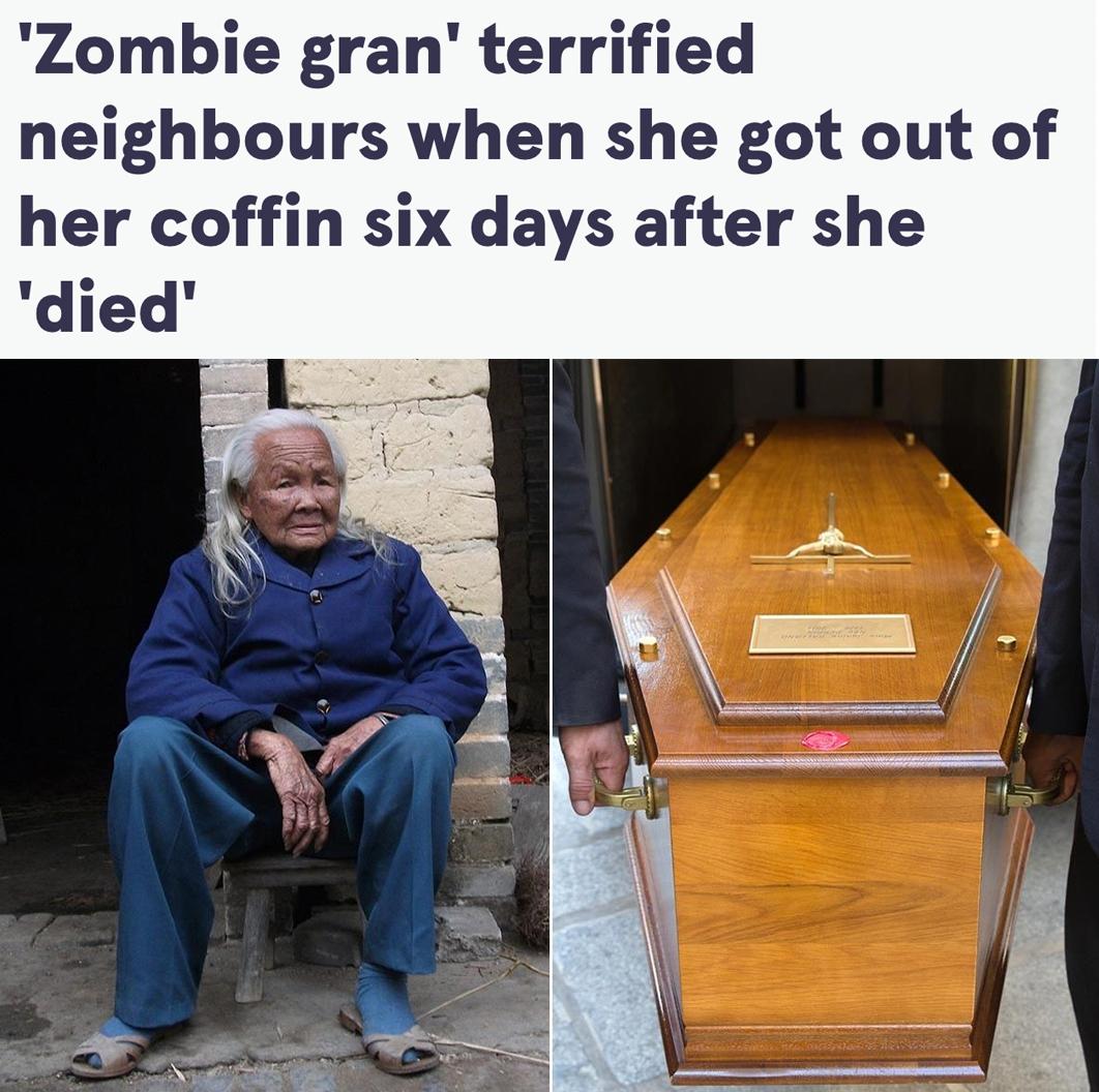 95 летняя пенсионерка встала из гроба через 6 дней после её смерти и как ни в чём не бывало пошла готовить еду пишет The Mirror Согласно обычаю китайской провинции Гуанси её тело поместили в гроб и оставили возле дома для публичного прощания а вещи старушки сожгли Почти через неделю местные увидели пустой гроб и жутко удивились Со слов бабушки она проснулась с диким чувством голода и пошла готовить еду Врачи выявили у неё редкое состояние при котором дыхание почти незаметно investingcorp