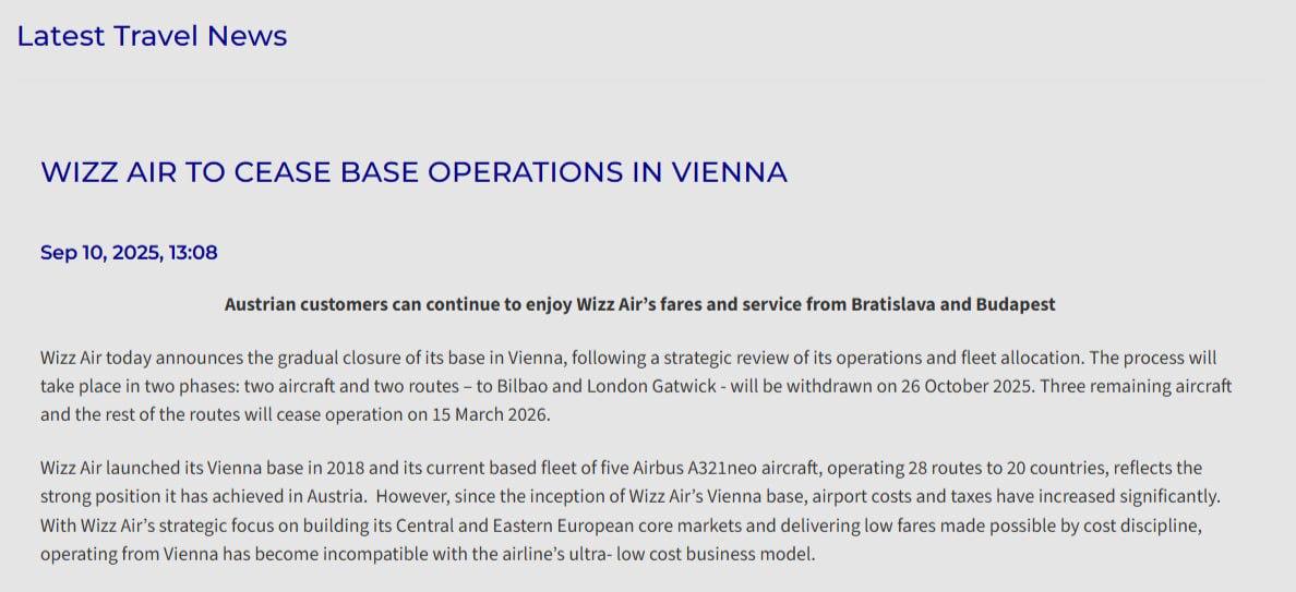 Wizz Air объявила о закрытии своей базы в Вене Уход из австрийской столицы будет проходить в 2 этапа С 26 октября 2025 года выведут два самолёта и прекратят полёты в Бильбао и Лондон LGW С 15 марта 2026 года выведут оставшиеся три самолёта и закроют все 28 маршрутов из Вены Судя по информации из системы бронирования с середины марта у Wizz Air останутся рейсы в Вену из других базовых для авиакомпании городов например Еревана Кутаиси и Кишинёва Решение об уходе из Вены связано с ростом аэропортовых сборов и высокими налогами говорится в пресс релизе Лоукостер как и заявлял ранее планирует сосредоточиться на рынках в Центральной и Восточной Европе таких как Венгрия и Словакия Так Wizz Air решил открыть базу в Братиславе в часе езды от Вены новые рейсы запустят уже с середины ноября Ранее стало известно что дочерняя Wizz Air Abu Dhabi завершит полётную программу из Абу Даби с 25 августа В качестве причин авиакомпания назвала операционные трудности и геополитическую нестабильность на Ближнем Востоке Помимо этого Wizz Air планирует нарастить свой парк самолётов в Молдавии и откроет из Кишинёва 14 новых маршрутов ranarod