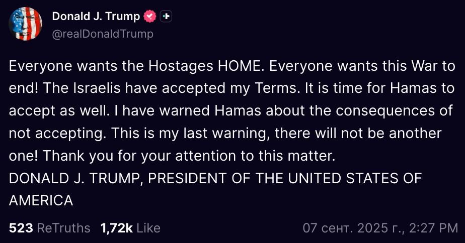 Трамп призвал палестинское движение ХАМАС принять американские условия по мирной сделке в Газе Все хотят чтобы заложники вернулись домой Все хотят чтобы эта война закончилась Израильтяне приняли мои условия Пришло время и ХАМАС принять их Я предупредил ХАМАС о последствиях отказа Это моё последнее предупреждение другого не будет написал Трамп в соцсети Truth Social