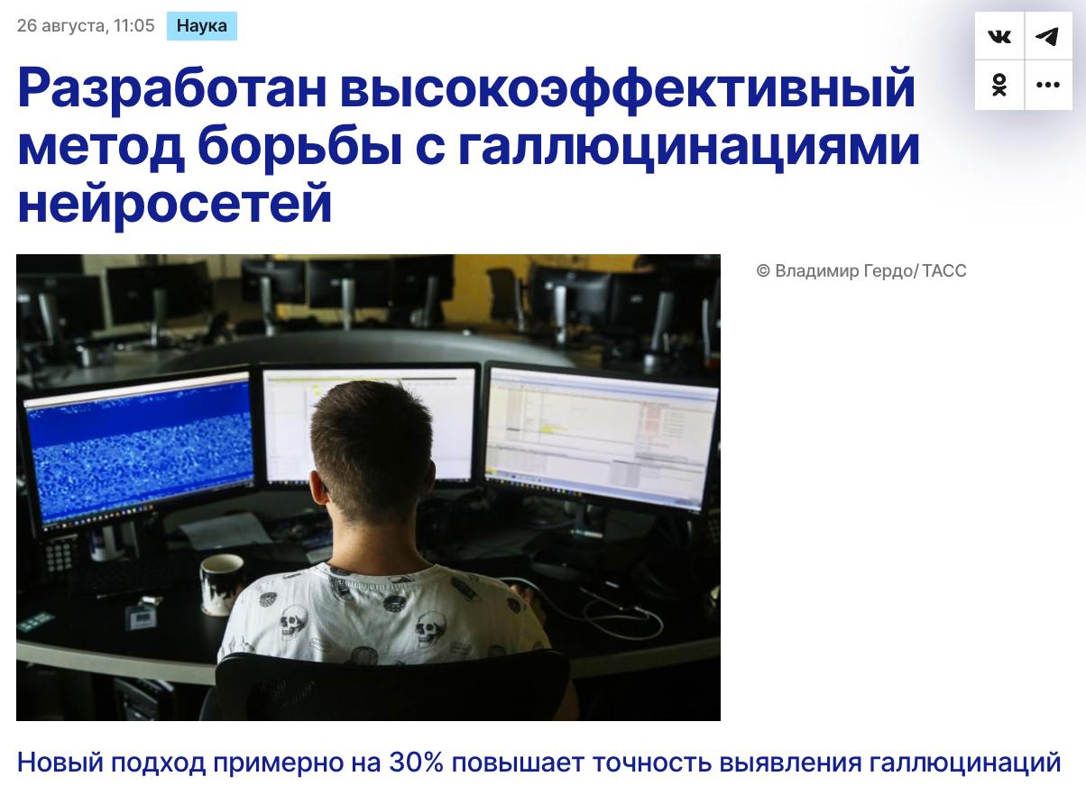 Разработан метод борьбы с галлюцинациями нейросетей Российские ученые из Сбера предложили способ который отслеживает появление ложных ответов в системах ИИ даже при минимальном количестве данных для обучения Новый метод повышает точность выявления галлюцинаций примерно на 30 по сравнению с аналогами использующими малое количество данных Главная проблема современных LLM умение убедительно врать Для борьбы с этим обычно нужны большие объёмы размеченных данных но в новой разработке достаточно всего 250 примеров Алгоритм анализирует внутренние состояния нейросети в момент генерации ответа и использует метамодели вместе с классическими ML методами или быстрым трансформером TabPFNv2 Мы показали что даже при небольшом объеме данных можно добиться высокой точности ИИ систем Предложенный нами способ использует метамодели и умное понижение размерности это прорыв в выявлении галлюцинаций искусственного интеллекта Мы не просто улучшаем технологии но и снижаем риски дезинформации что критично для доверия к современным моделям отметил директор Центра практического искусственного интеллекта Сбербанка Глеб Гусев Тесты показали новая система по эффективности сопоставима с решениями на базе коммерческих моделей закрытого кода Для компаний это экономия ресурсов на разметку и более точные ответы от ИИ