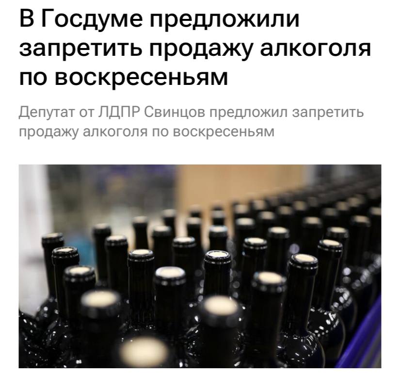 В Госдуме предложили запретить продажу алкоголя по воскресеньям, пишут РИА Новости.  По мнению депутата ЛДПР Андрея Свинцова, еженедельное проведение одного дня без алкоголя с любимым человеком или в кругу всей семьи позволит не только дать существенный прирост рождаемости, но и создаст мощный импульс в борьбе с алкоголизацией населения.  Воскресенье отлично подходит как для занятия домашними делами и общения с детьми, так и для занятий спортом или любимым хобби, отметил Свинцов.