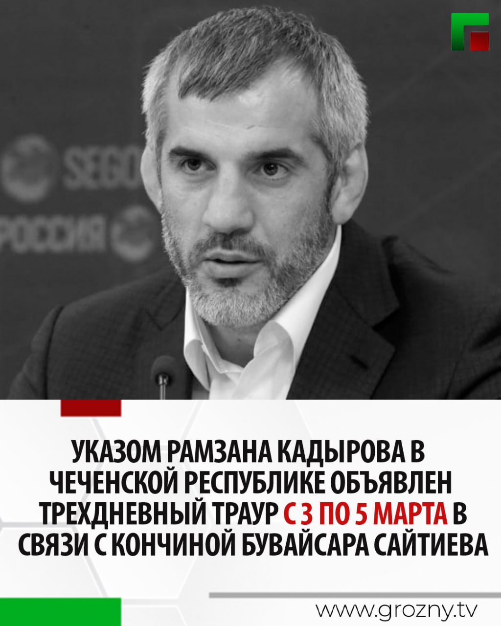 Указом Главы Чеченской Республики Рамзана Кадырова в Чеченской Республике объявлен трехдневный траур с 3 по 5 марта в связи с кончиной выдающегося спортсмена Бувайсара Сайтиева.   В эти дни на всей территории Чеченской Республики будут приспущены Государственные флаги Российской Федерации и Чеченской Республики.  Напомним, что сегодня по поручению Рамзана Кадырова тело трехкратного олимпийского чемпиона доставили в аэропорт Грозного. Для этого Региональный общественный фонд имени Первого Президента ЧР, Героя России Ахмата-Хаджи Кадырова организовал чартерный рейс из Москвы.