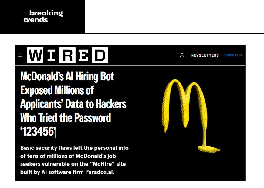 Анекдот дня: хакеры получили доступ к ИИ-боту McDonald’s для найма «Olivia», используя пароль 123456. В результате утекли данные 64 миллионов кандидатов: имена, e-mail, номера телефонов. Olivia — это ИИ-рекрутер McDonald’s, созданный компанией Paradox AI. Помогает с откликами, общается с соискателями, назначает интервью. Но вот с кибербезопасностью — не сложилось. Breaking Trends
