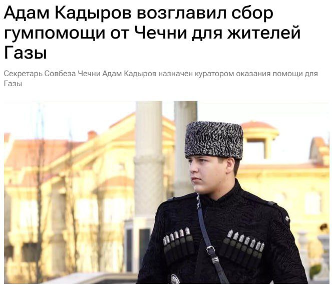 Сын главы Чеченской Республики Рамзана Кадырова Адам стал куратором по сбору гуманитарной помощи для жителей сектора Газа Также в Чечне возобновляется сбор гуманитарной помощи для жителей Газы. Ранее министр Чечни по национальной политике, внешним связям, печати и информации сообщал о том, что в республике временно приостановлены сборы для Палестины из-за отсутствия прозрачности и контроля при сборе средств.