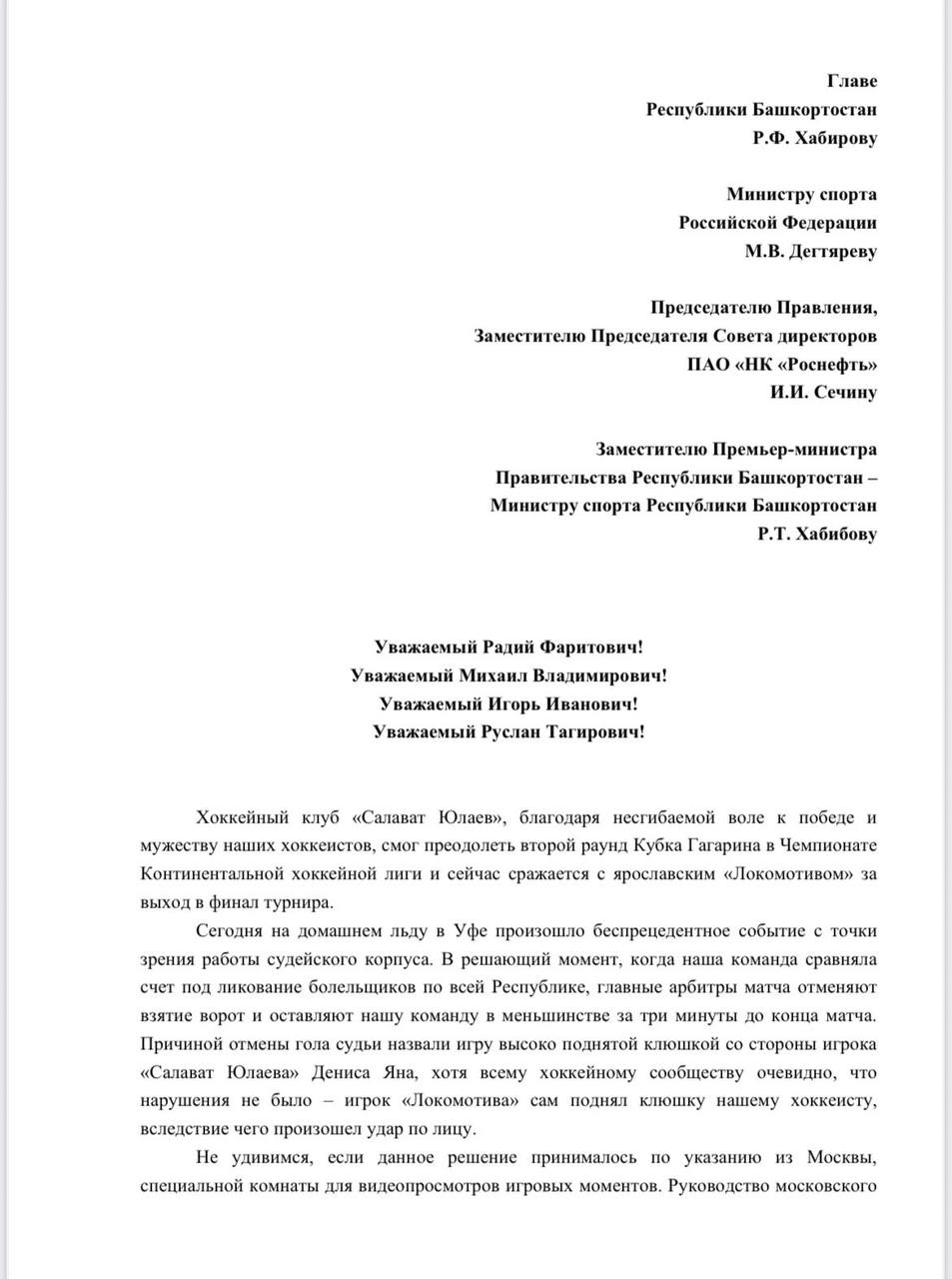 У болельщиков «Салавата Юлаева» лопнуло терпение Неравнодушные люди написали письмо на имя главы Республики Башкортостан Радия Хабирова, министра спорта Михаила Дегтярева, председателя правления «Роснефти» Игоря Сечина, министра спорта Башкортостана Руслана Хабибова по поводу безобразного судейства в серии с «Салавата Юлаева» «Локомотивом». В третьем матче серии оно было не просто безобразным, уфимскую команду взяли и убили. Она героически сравняла счет, но судьи вмешались в результат матча и отменили гол, забитый по всем правилам. Но добило даже не это, а позиция лиги, в которой главный арбитр КХЛ Анисимов придумал самое нелепое оправдание из возможных. Наивно думать, что это письмо не будет рассмотрено. Жалобу изучат все организации, причем детально. Ситуация для руководства КХЛ очень и очень серьезная. Башкирия Online подписаться