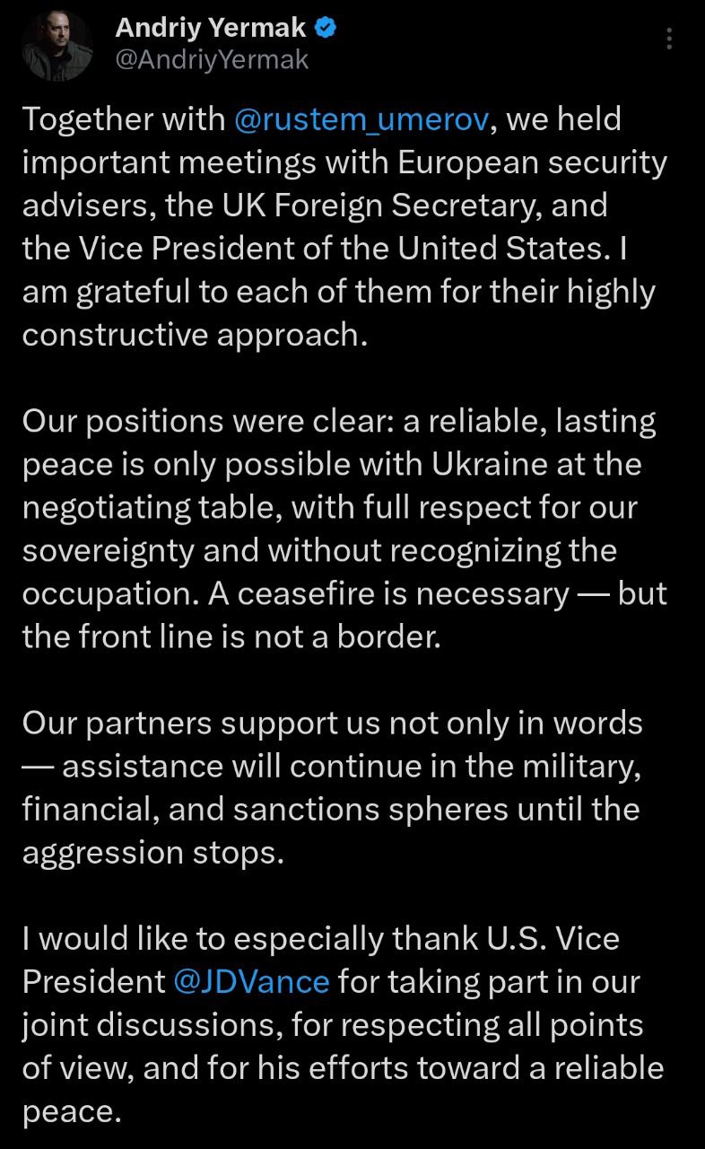 Ермак и Умеров встретились в Лондоне с вице-президентом США Вэнсом и главой МИД Британии Лэмми. Об это сообщил сам глава Офиса президента. Ермак потребовал участия Украины в переговорах и выступил против "признания оккупации". "Наша позиция была ясной: надёжный и прочный мир возможен только при участии Украины за столом переговоров, с полным уважением нашего суверенитета и без признания оккупации. Перемирие необходимо — но линия фронта не является границей", - написал глава ОП. Напомним, Путин и Трамп на переговорах 15 августа будут обсуждать вывод украинских войск из Донбасса с заморозкой линии фронта на юге Украины. Украина и Европа уже выступили против такого подхода.