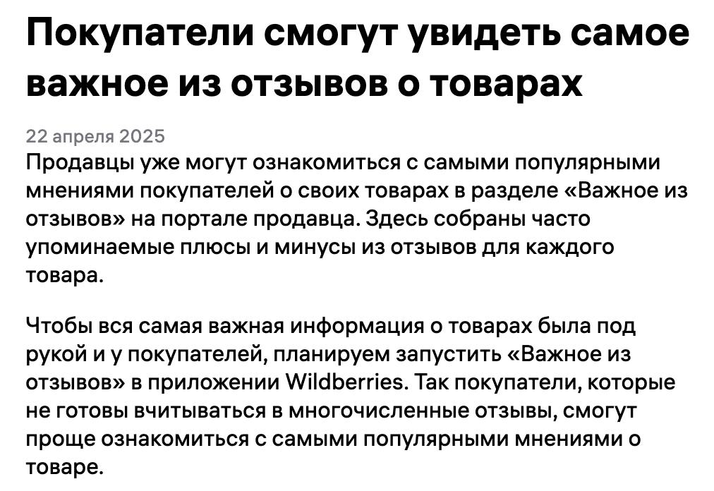 WB тестирует новый инструмент — «Важное из отзывов» Теперь покупатели смогут быстро понять суть отзывов, не читая десятки комментариев. Как это будет реализовано: Под общей оценкой товара появится краткое описание с часто упоминаемыми плюсами и минусами. Текст формирует нейросеть WB — по последним 100 отзывам чтобы оно появилось, нужно хотя бы 10 отзывов . Обновляется описание автоматически, по мере появления новых отзывов, вручную ничего настроить нельзя. Если у товара есть варианты цвета, модели и т.д. — у каждого будет своё «важное», а на общей странице вариантов будет их совместное краткое описание. Можно будет оценить, насколько точно составлено описание, и оставить обратную связь — если текст не соответствует товару или есть ошибки. Сейчас инструмент тестируют на 0,01% пользователей. Позже его откроют для всех — сначала в приложении WB с версии 7.0.4 , затем и на сайте. Подготовлено Wildbox.News