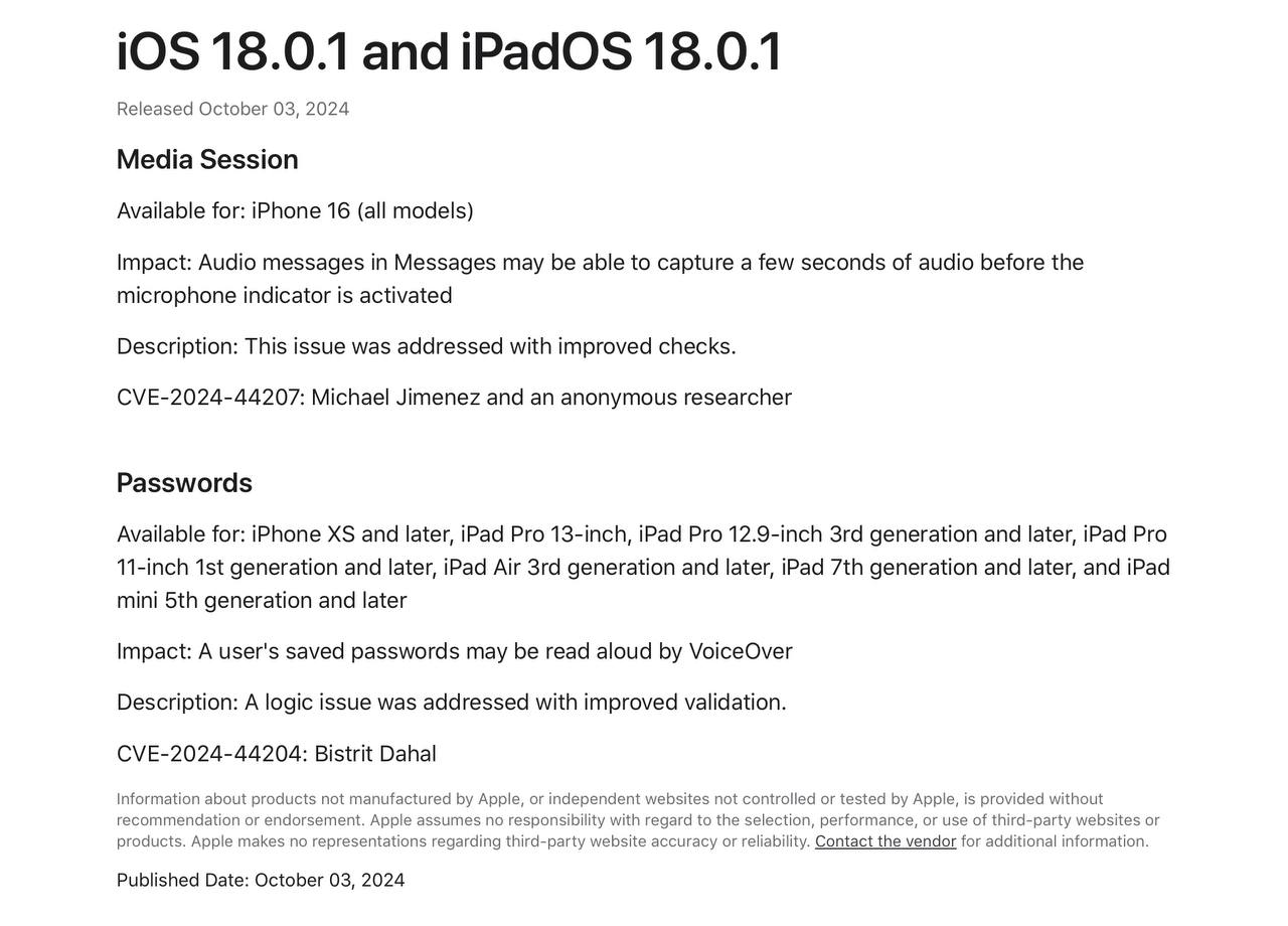 Помимо исправления багов и ошибок, в свежих обновлениях iOS/iPadOS 18.0.1 также закрыли уязвимости  В документе  ‍  Поддержки были перечислены две уязвимости под кодовыми номерами: CVE-2024-44207 и CVE-2024-44204. Первый баг касался работы индикатора микрофона в   iMessage на iPhone 16 при записи голосового сообщения – существовал риск обхода его активации на несколько секунд. Вторая уязвимость уже присутствовала на всех моделях, на которых работает система и заключалась в том, что сохранённые   пароли пользователя могли быть прочитаны вслух с помощью   VoiceOver без запроса владельца устройства.  Компания поблагодарила нашедших эти недочёты, даже если они сохранили анонимность.