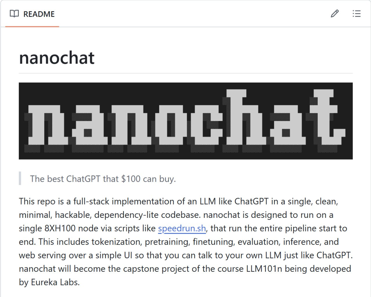 nanochat новый небольшой проект сооснователя OpenAI Андрея Карпаты Это небольшой репозиторий позволяющий всего за 4 часа на кластере из 8 GPU H100 обучить собственного небольшого чат бота с полноценным веб интерфейсом для общения Причем имея ресурсы можно продолжать тренировку модели улучшая ее характеристики Идея сделать работу с микромоделями простой и понятной nanochat должен стать ключевым проектом курса LLM101n над которым работает компания Андрея Карпаты Eureka Labs Посмотреть репозиторий можно на GitHub