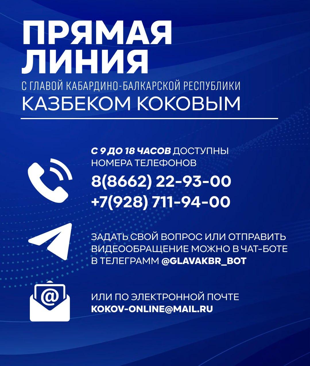 22 ноября Глава Кабардино-Балкарии Казбек Коков проведет «прямую линию». Она начнется в 16 часов и будет транслироваться на официальных страницах Главы республики «ВКонтакте»     и Администрации Главы КБР в «Телеграм»    , на телеканалах «Россия 24» и «1 КБР», а также на радио России  101.8 FM  и Кабардино-Балкарии  99.5 FM .  Задать свой вопрос или отправить видеообращение можно в чат-боте Телеграм     или по электронной почте kokov-online .ru. В сообщениях для обратной связи необходимо указывать контактные данные.  С 19 ноября работает и колл-центр. Операторы принимают звонки ежедневно с 9 до 18 часов по номерам телефонов 8 8662  22-93-00, +7 928  711-94-00, через которые звонки будут приниматься и во время «прямой линии».