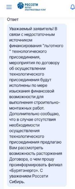 Жители Бурятии не знают, как бороться с «Россетями» ‍   Потребителям предлагают расторгнуть договоры техприсоединения  Очередные жители Республики Бурятия задались сакраментальным вопросом: «Как бороться с «Россетями»?». Потребители отдали почти 50 тысяч рублей за увеличение мощности электрической энергии, но получили вместо этого отписки, о которых рассказали в социальных сетях.  Ресурсоснабжающая организация прислала официальный ответ, где заявила: «из-за недостаточного источника финансирования льготного технологического присоединения мероприятия по договору об его осуществлении будут исполнены по мере изыскания финансовой возможности для выполнения строительно-монтажных работ».  И намекнули: если возможно обойтись без данной услуги, можно и расторгнуть пресловутое соглашение, о чем нужно уведомить филиал «Бурятэнерго». Правда, не уточнили, удастся ли вернуть деньги при таком раскладе и, если да, то когда.  Товарищей по несчастью оказалось немалое количество. «Я заплатил 100 тысяч за подключение. 7 апреля истекает срок , а воз – и ныне там. Отписка аналогичная», «Отправляют на ознакомление договор об увеличении мощности с конкретной датой подключения – например, март – и меняют ее на «в течение года» после оплаты», – пишут люди. И называют «Россети» «монополистами и хозяевами», «черной дырой» и «легализованной пирамидой».  Одни интернет-пользователи посоветовали, чтобы пострадавшие подавали иск в суд, другие  –  чтобы писали коллективное заявление на региональный, а также федеральный уровень.  Читать далее  фото: соцсети