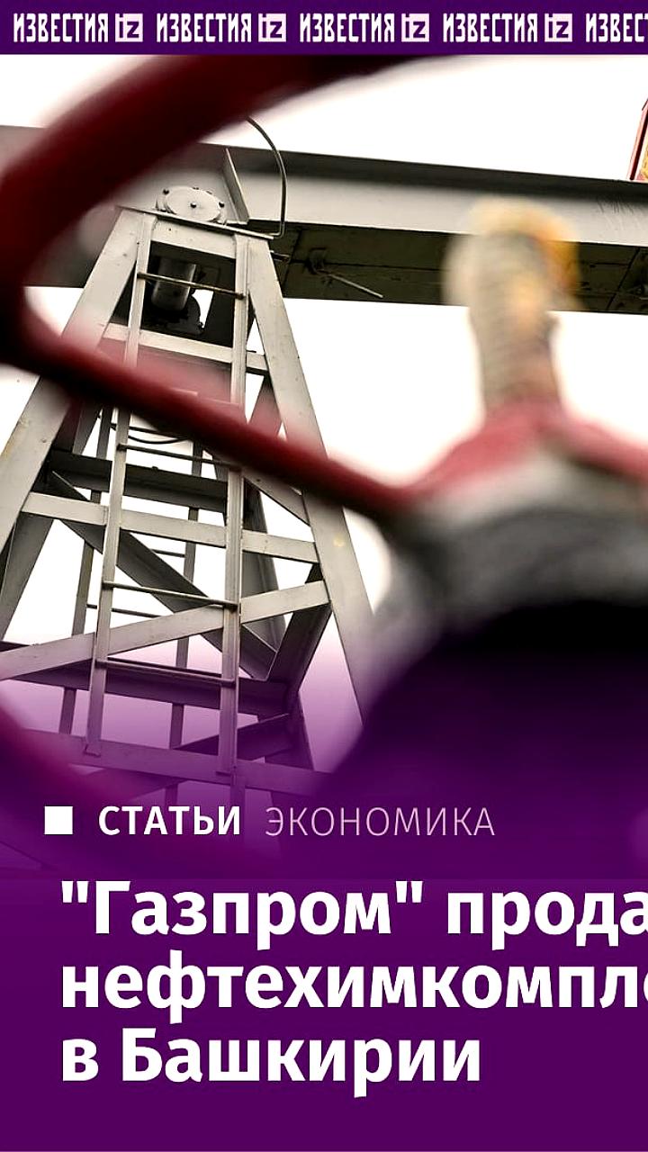 Газпром продает нефтехимкомплекс в Башкирии холдингу Росхим за 250-270 млрд рублей